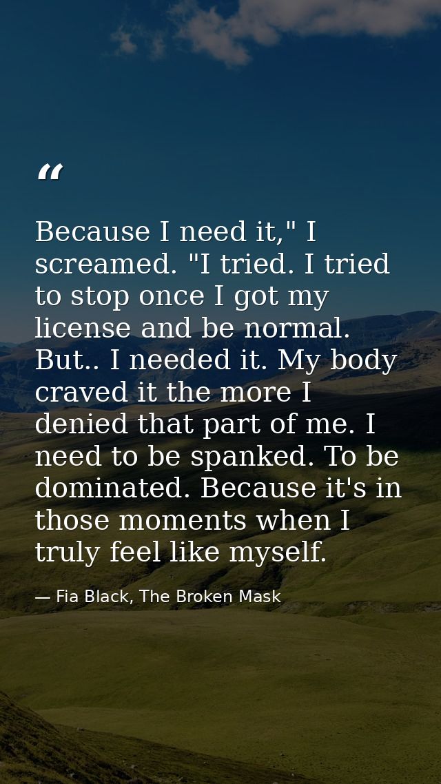 Because I need it," I screamed. "I tried. I tried to stop once I got my license and be normal. But.. I needed it. My bod — Fia Black, The Broken Mask