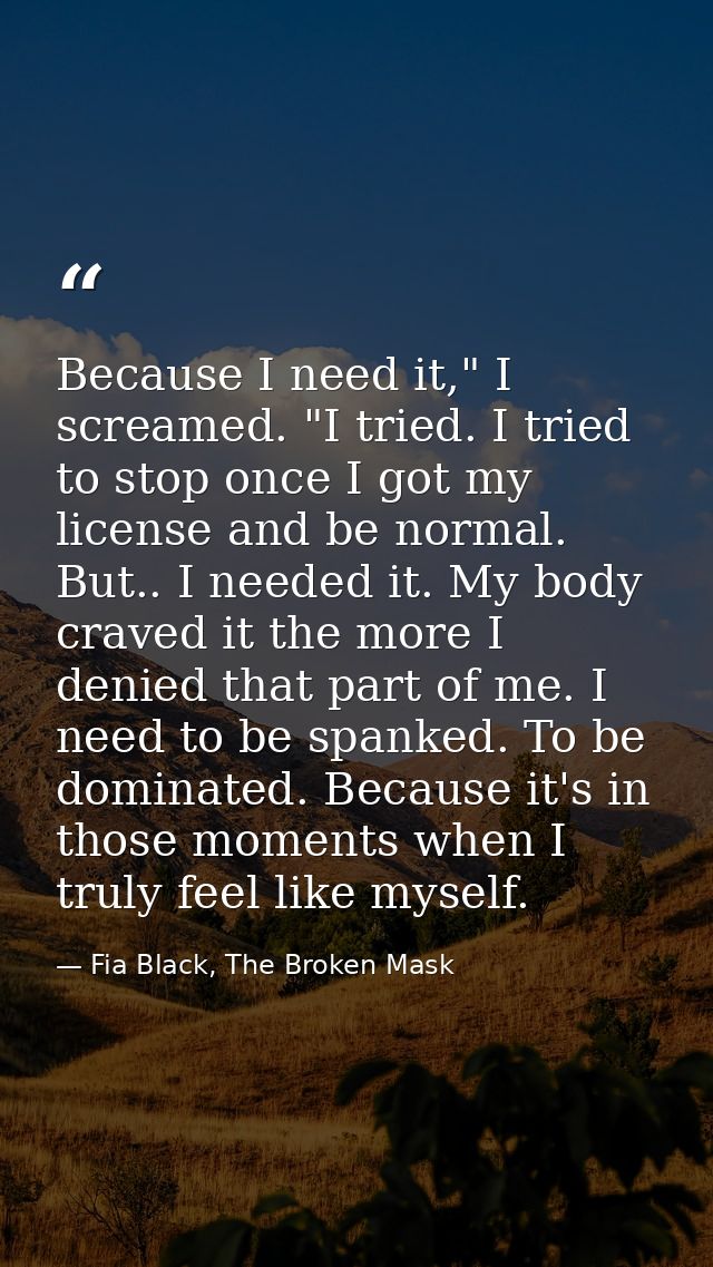 Because I need it," I screamed. "I tried. I tried to stop once I got my license and be normal. But.. I needed it. My bod — Fia Black, The Broken Mask