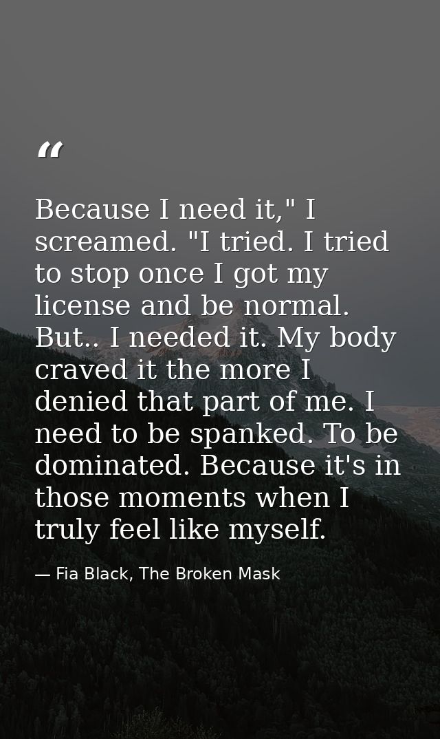 Because I need it," I screamed. "I tried. I tried to stop once I got my license and be normal. But.. I needed it. My bod — Fia Black, The Broken Mask