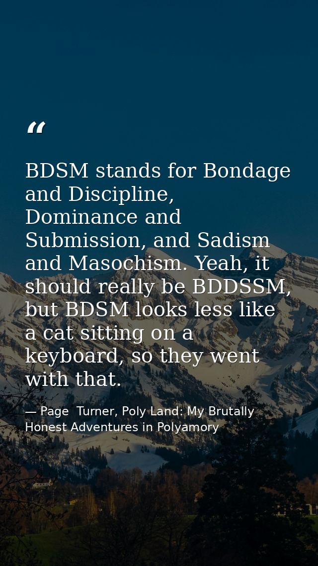 BDSM stands for Bondage and Discipline, Dominance and Submission, and Sadism and Masochism. Yeah, it should really be BD — Page  Turner, Poly Land: My Brutally Honest Adventures in Polyamory