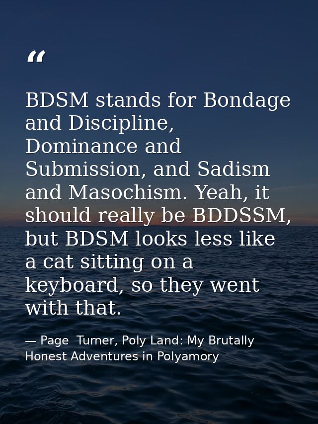 BDSM stands for Bondage and Discipline, Dominance and Submission, and Sadism and Masochism. Yeah, it should really be BD — Page  Turner, Poly Land: My Brutally Honest Adventures in Polyamory