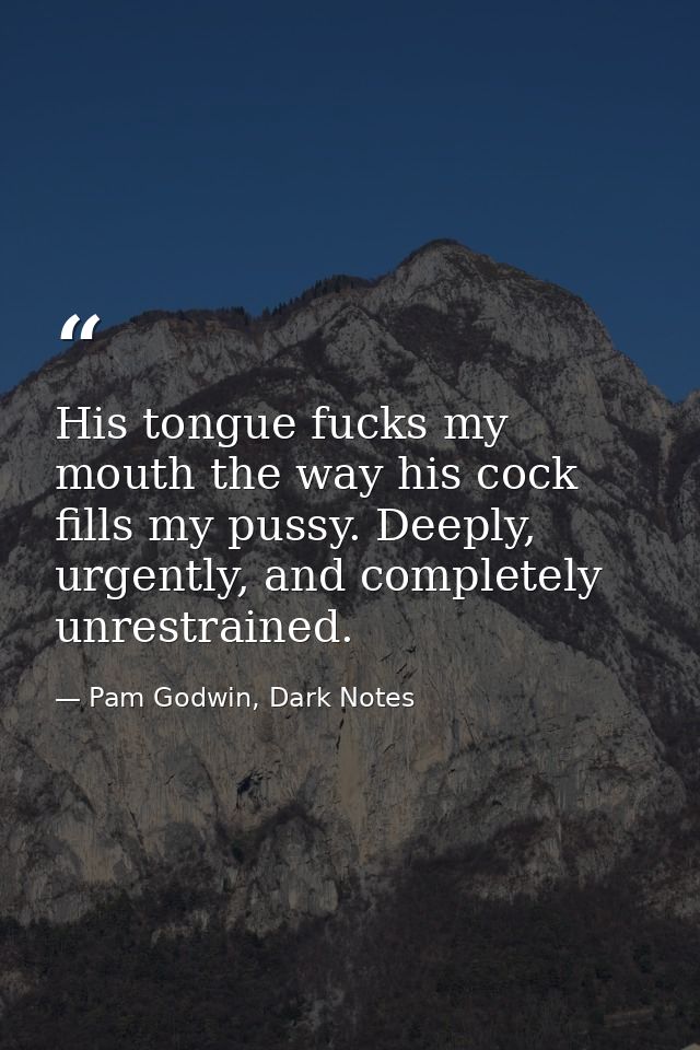 His tongue fucks my mouth the way his cock fills my pussy. Deeply, urgently, and completely unrestrained. — Pam Godwin, Dark Notes