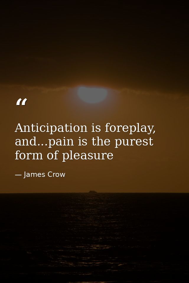 Anticipation is foreplay, and...pain is the purest form of pleasure — James Crow