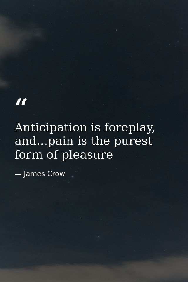 Anticipation is foreplay, and...pain is the purest form of pleasure — James Crow