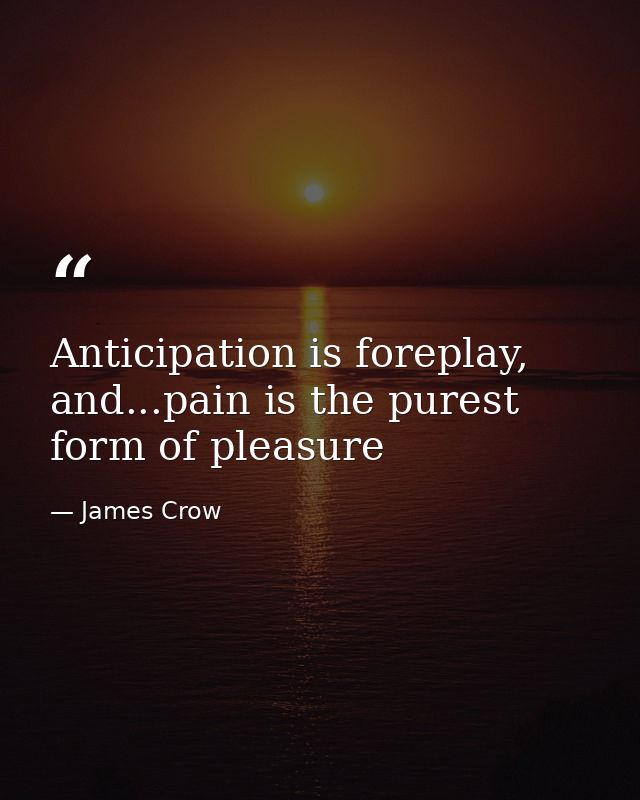 Anticipation is foreplay, and...pain is the purest form of pleasure — James Crow