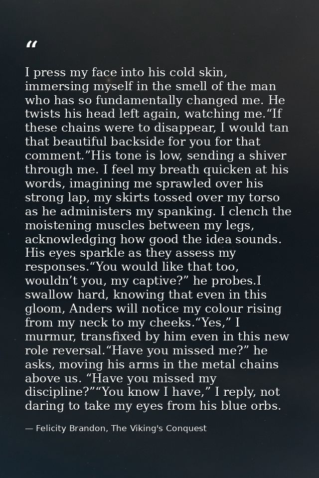 I press my face into his cold skin, immersing myself in the smell of the man who has so fundamentally changed me. He twi — Felicity Brandon, The Viking's Conquest