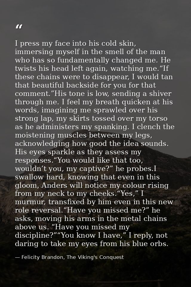 I press my face into his cold skin, immersing myself in the smell of the man who has so fundamentally changed me. He twi — Felicity Brandon, The Viking's Conquest