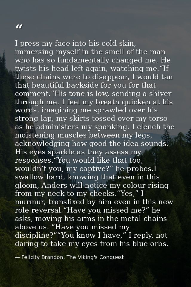 I press my face into his cold skin, immersing myself in the smell of the man who has so fundamentally changed me. He twi — Felicity Brandon, The Viking's Conquest