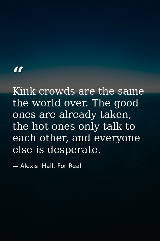 Kink crowds are the same the world over. The good ones are already taken, the hot ones only talk to each other, and ever — Alexis  Hall, For Real