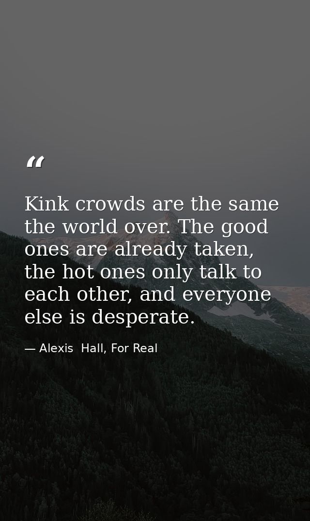 Kink crowds are the same the world over. The good ones are already taken, the hot ones only talk to each other, and ever — Alexis  Hall, For Real