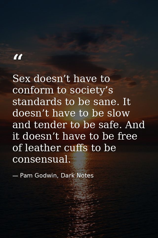 Sex doesn’t have to conform to society’s standards to be sane. It doesn’t have to be slow and tender to be safe. And it  — Pam Godwin, Dark Notes