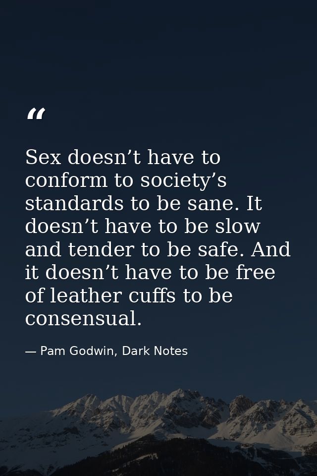 Sex doesn’t have to conform to society’s standards to be sane. It doesn’t have to be slow and tender to be safe. And it  — Pam Godwin, Dark Notes