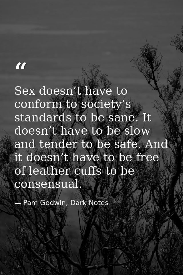 Sex doesn’t have to conform to society’s standards to be sane. It doesn’t have to be slow and tender to be safe. And it  — Pam Godwin, Dark Notes