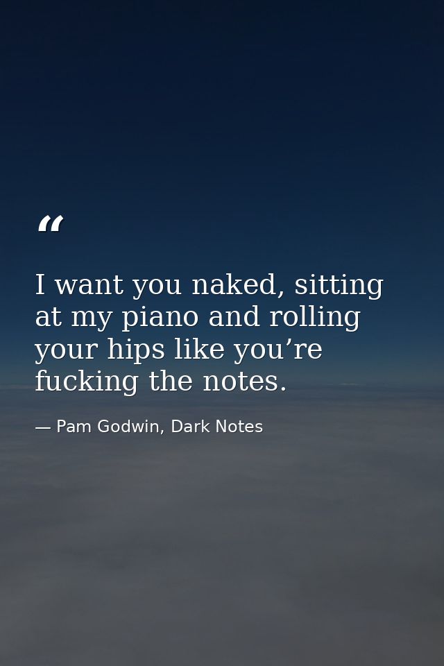I want you naked, sitting at my piano and rolling your hips like you’re fucking the notes. — Pam Godwin, Dark Notes