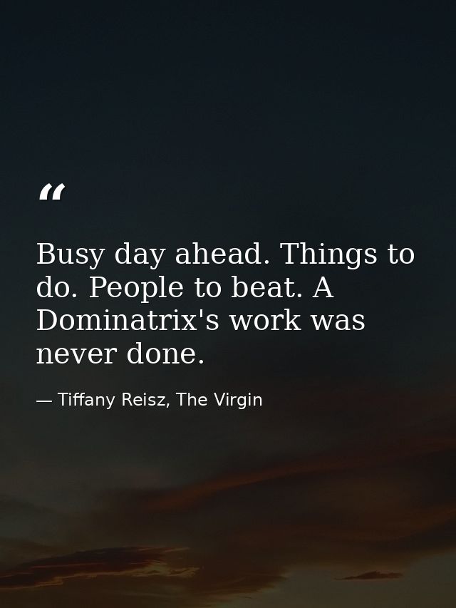 Busy day ahead. Things to do. People to beat. A Dominatrix's work was never done. — Tiffany Reisz, The Virgin