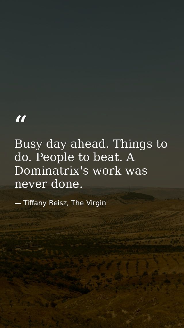 Busy day ahead. Things to do. People to beat. A Dominatrix's work was never done. — Tiffany Reisz, The Virgin