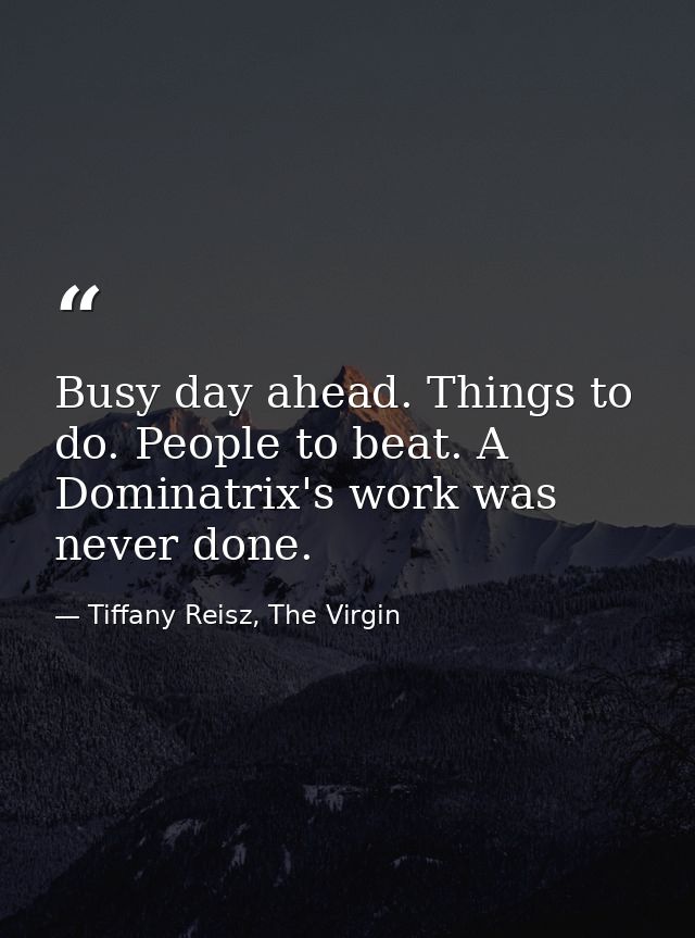 Busy day ahead. Things to do. People to beat. A Dominatrix's work was never done. — Tiffany Reisz, The Virgin