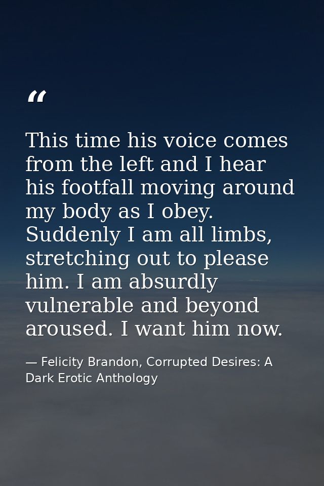This time his voice comes from the left and I hear his footfall moving around my body as I obey. Suddenly I am all limbs — Felicity Brandon, Corrupted Desires: A Dark Erotic Anthology