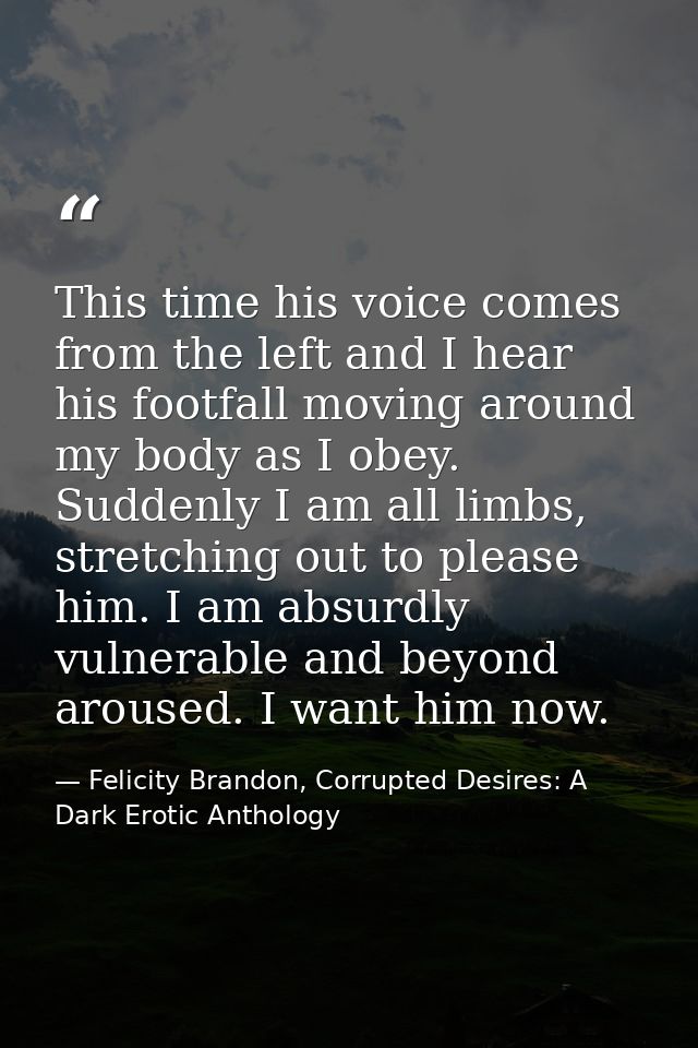 This time his voice comes from the left and I hear his footfall moving around my body as I obey. Suddenly I am all limbs — Felicity Brandon, Corrupted Desires: A Dark Erotic Anthology
