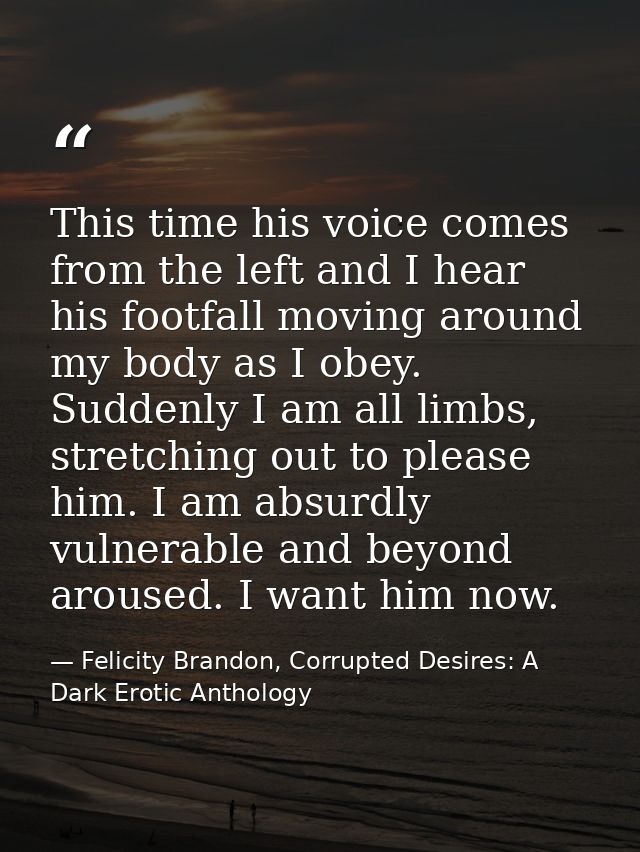 This time his voice comes from the left and I hear his footfall moving around my body as I obey. Suddenly I am all limbs — Felicity Brandon, Corrupted Desires: A Dark Erotic Anthology