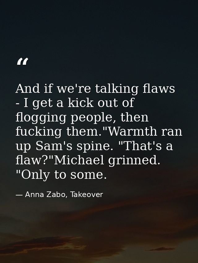 And if we're talking flaws - I get a kick out of flogging people, then fucking them."Warmth ran up Sam's spine. "That's  — Anna Zabo, Takeover