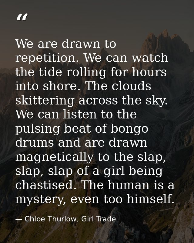 We are drawn to repetition. We can watch the tide rolling for hours into shore. The clouds skittering across the sky. We — Chloe Thurlow, Girl Trade