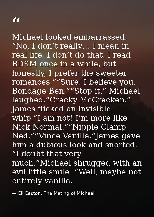 Michael looked embarrassed. “No, I don’t really… I mean in real life, I don’t do that. I read BDSM once in a while, but  — Eli Easton, The Mating of Michael