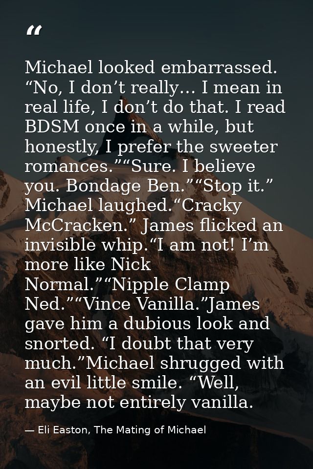 Michael looked embarrassed. “No, I don’t really… I mean in real life, I don’t do that. I read BDSM once in a while, but  — Eli Easton, The Mating of Michael