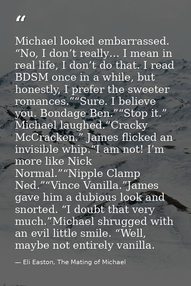 Michael looked embarrassed. “No, I don’t really… I mean in real life, I don’t do that. I read BDSM once in a while, but  — Eli Easton, The Mating of Michael