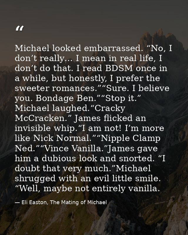 Michael looked embarrassed. “No, I don’t really… I mean in real life, I don’t do that. I read BDSM once in a while, but  — Eli Easton, The Mating of Michael