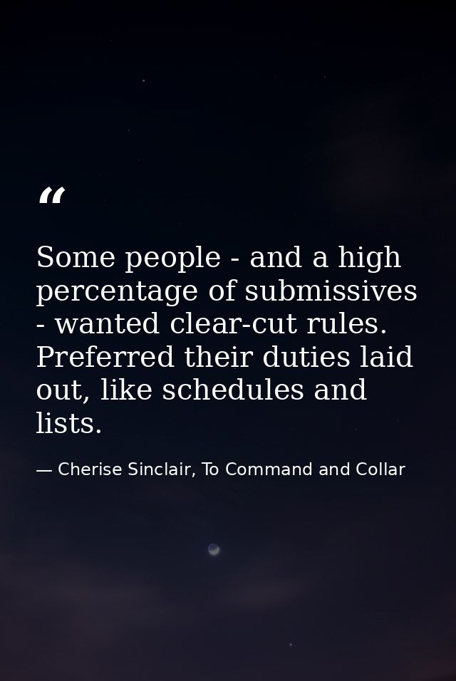 Some people - and a high percentage of submissives - wanted clear-cut rules. Preferred their duties laid out, like sched — Cherise Sinclair, To Command and Collar