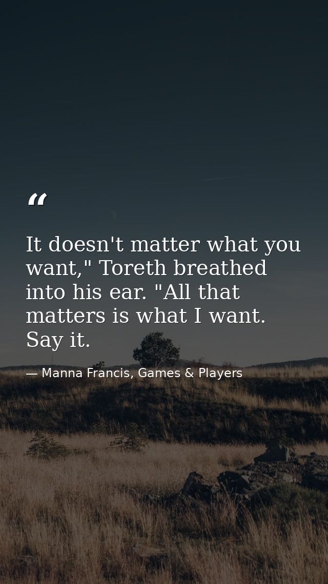 It doesn't matter what you want," Toreth breathed into his ear. "All that matters is what I want. Say it. — Manna Francis, Games & Players
