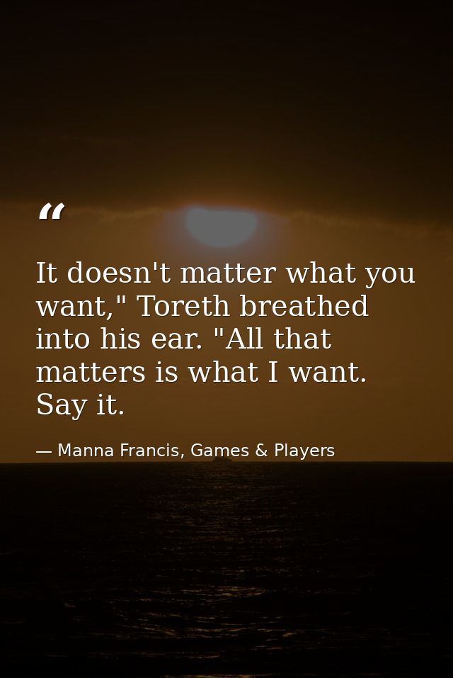 It doesn't matter what you want," Toreth breathed into his ear. "All that matters is what I want. Say it. — Manna Francis, Games & Players