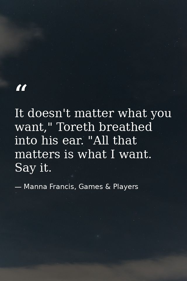 It doesn't matter what you want," Toreth breathed into his ear. "All that matters is what I want. Say it. — Manna Francis, Games & Players
