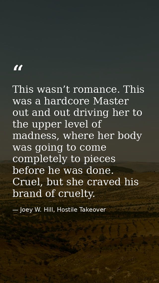 This wasn’t romance. This was a hardcore Master out and out driving her to the upper level of madness, where her body wa — Joey W. Hill, Hostile Takeover