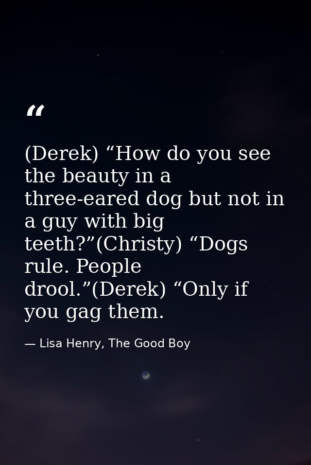 (Derek) “How do you see the beauty in a three-eared dog but not in a guy with big teeth?”(Christy) “Dogs rule. People dr — Lisa Henry, The Good Boy
