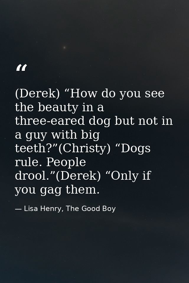 (Derek) “How do you see the beauty in a three-eared dog but not in a guy with big teeth?”(Christy) “Dogs rule. People dr — Lisa Henry, The Good Boy