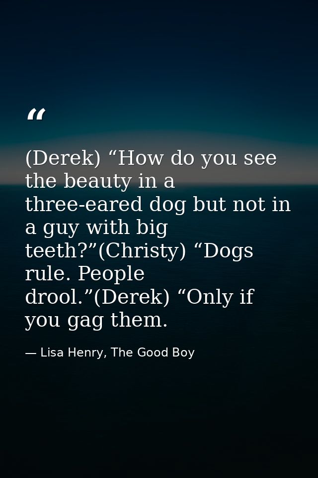 (Derek) “How do you see the beauty in a three-eared dog but not in a guy with big teeth?”(Christy) “Dogs rule. People dr — Lisa Henry, The Good Boy