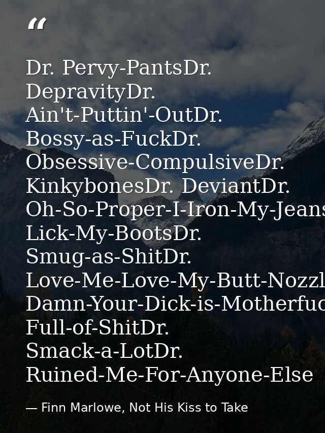 Dr. Pervy-PantsDr. DepravityDr. Ain't-Puttin'-OutDr. Bossy-as-FuckDr. Obsessive-CompulsiveDr. KinkybonesDr. DeviantDr. O — Finn Marlowe, Not His Kiss to Take