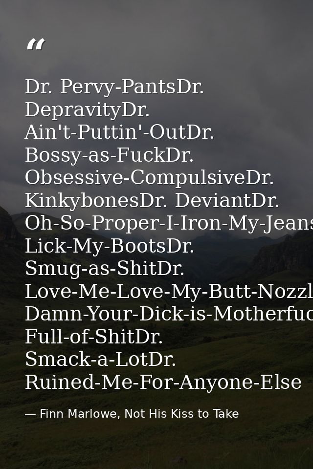 Dr. Pervy-PantsDr. DepravityDr. Ain't-Puttin'-OutDr. Bossy-as-FuckDr. Obsessive-CompulsiveDr. KinkybonesDr. DeviantDr. O — Finn Marlowe, Not His Kiss to Take