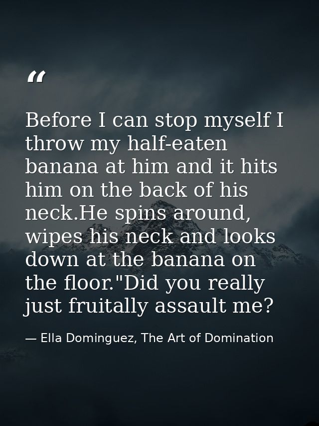 Before I can stop myself I throw my half-eaten banana at him and it hits him on the back of his neck.He spins around, wi — Ella Dominguez, The Art of Domination