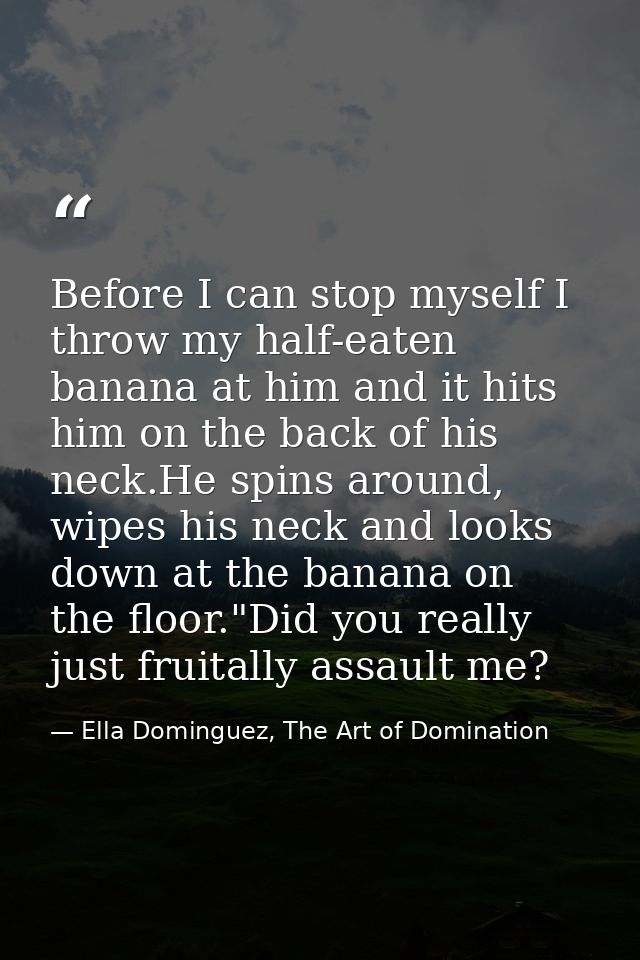 Before I can stop myself I throw my half-eaten banana at him and it hits him on the back of his neck.He spins around, wi — Ella Dominguez, The Art of Domination