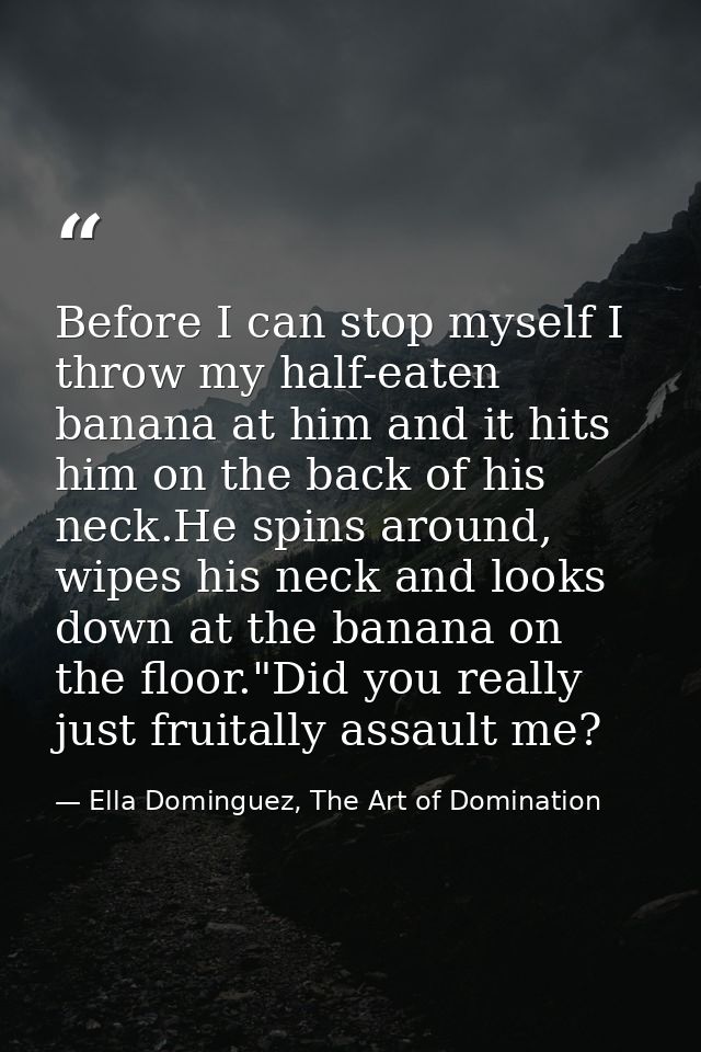 Before I can stop myself I throw my half-eaten banana at him and it hits him on the back of his neck.He spins around, wi — Ella Dominguez, The Art of Domination