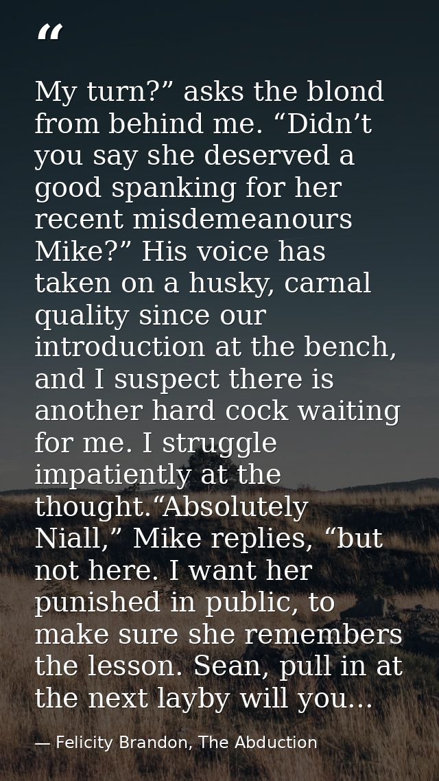 My turn?” asks the blond from behind me. “Didn’t you say she deserved a good spanking for her recent misdemeanours Mike? — Felicity Brandon, The Abduction