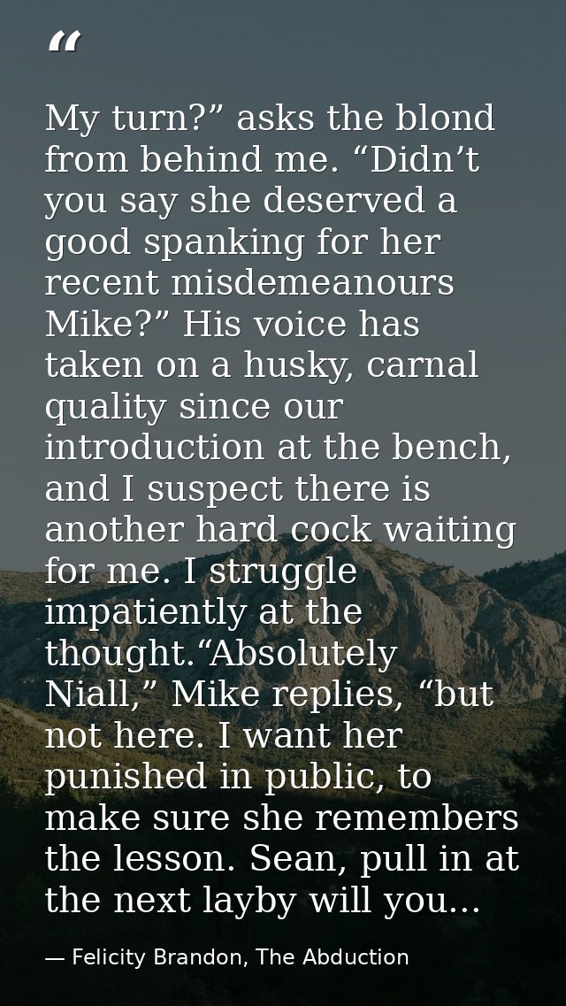 My turn?” asks the blond from behind me. “Didn’t you say she deserved a good spanking for her recent misdemeanours Mike? — Felicity Brandon, The Abduction