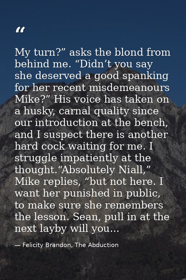My turn?” asks the blond from behind me. “Didn’t you say she deserved a good spanking for her recent misdemeanours Mike? — Felicity Brandon, The Abduction