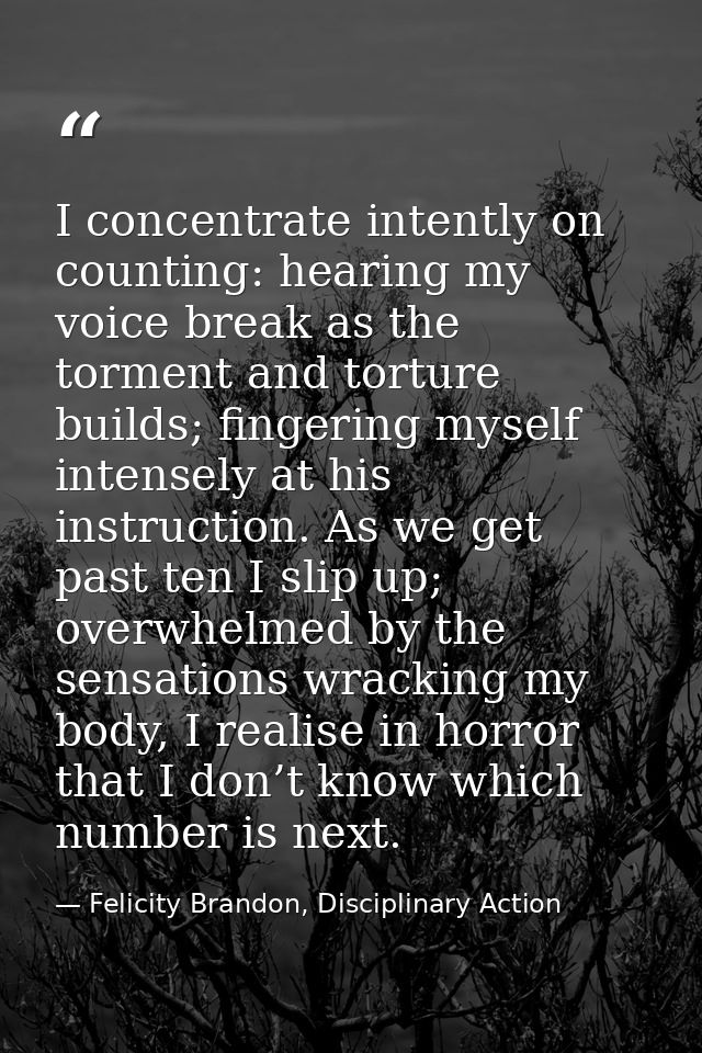 I concentrate intently on counting: hearing my voice break as the torment and torture builds; fingering myself intensely — Felicity Brandon, Disciplinary Action