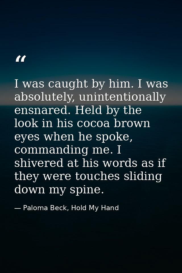 I was caught by him. I was absolutely, unintentionally ensnared. Held by the look in his cocoa brown eyes when he spoke, — Paloma Beck, Hold My Hand