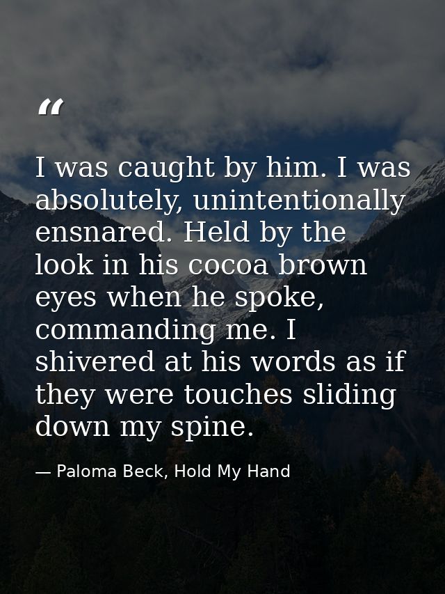 I was caught by him. I was absolutely, unintentionally ensnared. Held by the look in his cocoa brown eyes when he spoke, — Paloma Beck, Hold My Hand