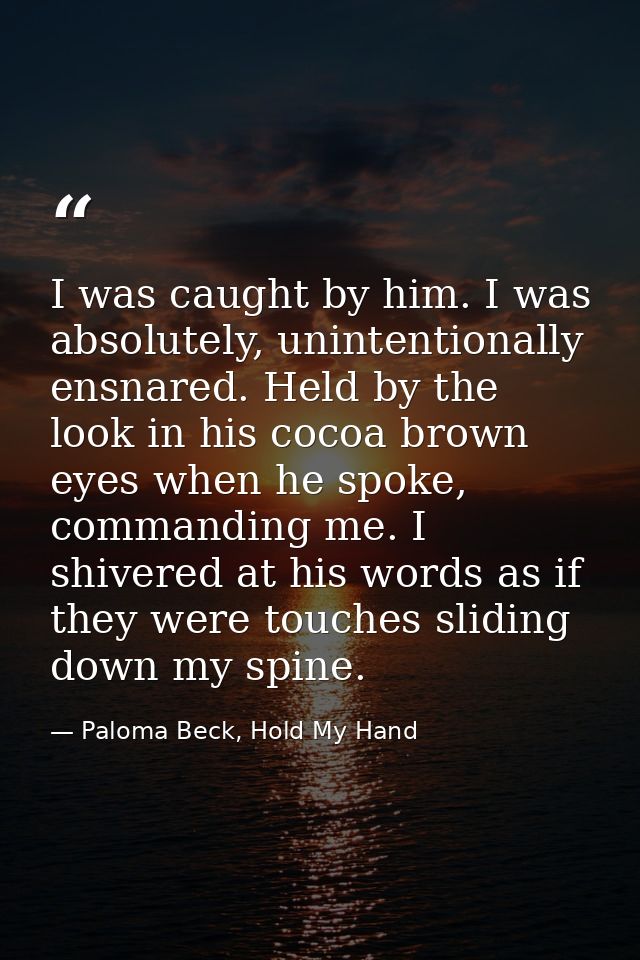 I was caught by him. I was absolutely, unintentionally ensnared. Held by the look in his cocoa brown eyes when he spoke, — Paloma Beck, Hold My Hand